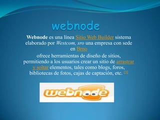 webnode Webnode es una línea Sitio Web Builder sistema elaborado por Westcom, sro una empresa con sede en Brno ofrece herramientas de diseño de sitios, permitiendo a los usuarios crear un sitio de arrastrar y soltar elementos, tales como blogs, foros, bibliotecas de fotos, cajas de captación, etc. [3] 