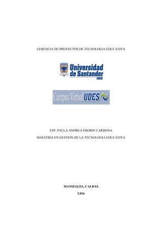 GERENCIA DE PROYECTOS DE TECNOLOGIA EDUCATIVA
ESP. PAULA ANDREA OSORIO CARDONA
MAESTRIA EN GESTION DE LA TECNOLOGIA EDUCATIVA
MANIZALES, CALDAS
2.016
 