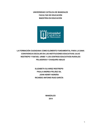 1
UNIVERSIDAD CATÓLICA DE MANIZALES
FACULTAD DE EDUCACIÓN
MAESTRÍA EN EDUCACIÓN
LA FORMACIÓN CIUDADANA COMO ELEMENTO FUNDAMENTAL PARA LA SANA
CONVIVENCIA ESCOLAR EN LAS INSTITUCIONES EDUCATIVAS JULIO
RESTREPO Y RAFAEL URIBE Y LOS CENTROS EDUCATIVOS RURALES
PELADEROS Y CHAQUIRO ABAJO
ELIZABETH ÁLVAREZ RESTREPO
PAULA ANDREA PELÁEZ GIL
JOHN HENRY NOREÑA
RICARDO ANTONIO RUIZ GARCÍA
MANIZALES
2014
 