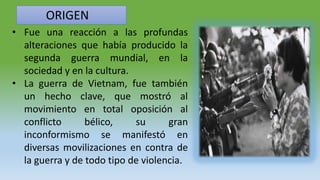 ORIGEN
• Fue una reacción a las profundas
alteraciones que había producido la
segunda guerra mundial, en la
sociedad y en la cultura.
• La guerra de Vietnam, fue también
un hecho clave, que mostró al
movimiento en total oposición al
conflicto bélico, su gran
inconformismo se manifestó en
diversas movilizaciones en contra de
la guerra y de todo tipo de violencia.
 