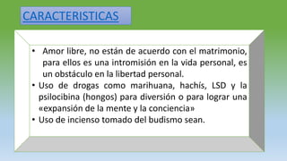 CARACTERISTICAS
• Amor libre, no están de acuerdo con el matrimonio,
para ellos es una intromisión en la vida personal, es
un obstáculo en la libertad personal.
• Uso de drogas como marihuana, hachís, LSD y la
psilocibina (hongos) para diversión o para lograr una
«expansión de la mente y la conciencia»
• Uso de incienso tomado del budismo sean.
 