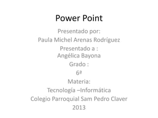 Power Point
          Presentado por:
  Paula Michel Arenas Rodríguez
           Presentado a :
          Angélica Bayona
              Grado :
                 6ª
              Materia:
      Tecnología –Informática
Colegio Parroquial Sam Pedro Claver
               2013
 