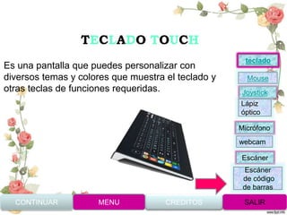 TECLADO TOUCH
Es una pantalla que puedes personalizar con
diversos temas y colores que muestra el teclado y
otras teclas de funciones requeridas.
CONTINUAR MENU SALIRCREDITOS
Joystick
Mouse
Lápiz
óptico
Micrófono
webcam
Escáner
Escáner
de código
de barras
teclado
 