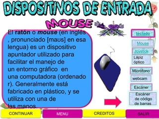 El ratón o mouse (en inglés
, pronunciado [maʊs] en esa
lengua) es un dispositivo
apuntador utilizado para
facilitar el manejo de
un entorno gráfico en
una computadora (ordenado
r). Generalmente está
fabricado en plástico, y se
utiliza con una de
las manos.
CONTINUAR MENU SALIRCREDITOS
Joystick
Mouse
Lápiz
óptico
Micrófono
webcam
Escáner
Escáner
de código
de barras
teclado
 