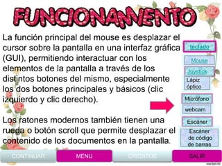 La función principal del mouse es desplazar el
cursor sobre la pantalla en una interfaz gráfica
(GUI), permitiendo interactuar con los
elementos de la pantalla a través de los
distintos botones del mismo, especialmente
los dos botones principales y básicos (clic
izquierdo y clic derecho).
Los ratones modernos también tienen una
rueda o botón scroll que permite desplazar el
contenido de los documentos en la pantalla.
CONTINUAR MENU SALIRCREDITOS
Joystick
Mouse
Lápiz
óptico
Micrófono
webcam
Escáner
Escáner
de código
de barras
teclado
 