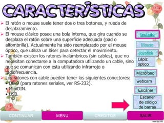 El ratón o mouse suele tener dos o tres botones, y rueda de
desplazamiento.
 El mouse clásico posee una bola interna, que gira cuando se
desplaza el ratón sobre una superficie adecuada (pad o
alfombrilla). Actualmente ha sido reemplazado por el mouse
óptico, que utiliza un láser para detectar el movimiento.
 También existen los ratones inalámbricos (sin cables), que no
necesitan conectarse a la computadora utilizando un cable, sino
que se comunican con esta utilizando infrarrojo o
radiofrecuencia.
 Los ratones con cable pueden tener los siguientes conectores:
• DB-9 (para ratones seriales, ver RS-232).
• MiniDIN.
• USB.
CONTINUAR MENU SALIRCREDITOS
Joystick
Mouse
Lápiz
óptico
Micrófono
webcam
Escáner
Escáner
de código
de barras
teclado
 