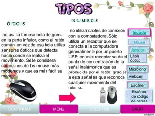 ÓPTICOS
INALÁMBRICOS
no utiliza cables de conexión
con la computadora. Sólo
utiliza un receptor que se
conecta a la computadora
generalmente por un puerto
USB; en este receptor se da el
punto de concentración de la
señal inalámbrica que es
producida por el ratón; gracias
a esta señal es que reconoce
cualquier movimiento del
mismo..
no usa la famosa bola de goma
en la parte inferior, como el ratón
común; en vez de esa bola utiliza
sensores ópticos que detecta
hacia donde se realiza el
movimiento. Se le considera
como unos de los mouse más
modernos y que es más fácil su
manejo.
CONTINUAR MENU SALIRCREDITOS
Joystick
Mouse
Lápiz
óptico
Micrófono
webcam
Escáner
Escáner
de código
de barras
teclado
 