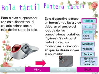 Para mover el apuntador
con este dispositivo, el
usuario coloca uno o
más dedos sobre la bola.
Este dispositivo parece
un borrador de lápiz y se
ubica en el centro del
teclado de las
computadoras portátiles
(laptops). Se utiliza el
dedo índice para
moverlo en la dirección
en que se desea mover
el apuntador.
CONTINUAR MENU SALIRCREDITOS
Joystick
Mouse
Lápiz
óptico
Micrófono
webcam
Escáner
Escáner
de código
de barras
teclado
 