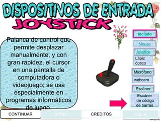 Palanca de control que
permite desplazar
manualmente, y con
gran rapidez, el cursor
en una pantalla de
computadora o
videojuego; se usa
especialmente en
programas informáticos
de juego.
CONTINUAR MENU SALIRCREDITOS
Joystick
Mouse
Lápiz
óptico
Micrófono
webcam
Escáner
Escáner
de código
de barras
teclado
 