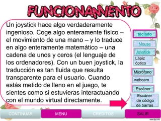 Un joystick hace algo verdaderamente
ingenioso. Coge algo enteramente físico –
el movimiento de una mano – y lo traduce
en algo enteramente matemático – una
cadena de unos y ceros (el lenguaje de
los ordenadores). Con un buen joystick, la
traducción es tan fluida que resulta
transparente para el usuario. Cuando
estás metido de lleno en el juego, te
sientes como si estuvieras interactuando
con el mundo virtual directamente.
CONTINUAR MENU SALIRCREDITOS
Joystick
Mouse
Lápiz
óptico
Micrófono
webcam
Escáner
Escáner
de código
de barras
teclado
 