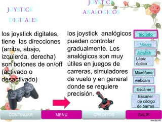 JOYSTICK
ANALOGICOS
los joystick digitales,
tiene las direcciones
(arriba, abajo,
izquierda, derecha)
son botones de on/off
(activado o
desactivado)
los joystick analógicos
pueden controlar
gradualmente. Los
analógicos son muy
útiles en juegos de
carreras, simuladores
de vuelo y en general
donde se requiere
precisión.
JOYSTICK
DIGITALES
CONTINUAR MENU SALIRCREDITOS
Joystick
Mouse
Lápiz
óptico
Micrófono
webcam
Escáner
Escáner
de código
de barras
teclado
 