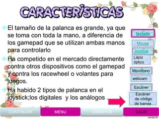 El tamaño de la palanca es grande, ya que
se toma con toda la mano, a diferencia de
los gamepad que se utilizan ambas manos
para controlarlo
Ha competido en el mercado directamente
contra otros dispositivos como el gamepad
y contra los racewheel o volantes para
juegos.
Ha habido 2 tipos de palanca en el
joystick;los digitales y los análogos .
CONTINUAR MENU SALIRCREDITOS
Joystick
Mouse
Lápiz
óptico
Micrófono
webcam
Escáner
Escáner
de código
de barras
teclado
 