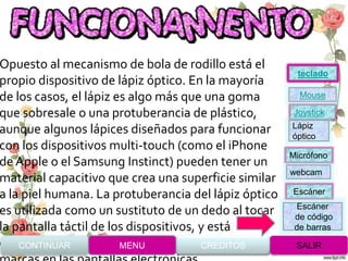 Opuesto al mecanismo de bola de rodillo está el
propio dispositivo de lápiz óptico. En la mayoría
de los casos, el lápiz es algo más que una goma
que sobresale o una protuberancia de plástico,
aunque algunos lápices diseñados para funcionar
con los dispositivos multi-touch (como el iPhone
de Apple o el Samsung Instinct) pueden tener un
material capacitivo que crea una superficie similar
a la piel humana. La protuberancia del lápiz óptico
es utilizada como un sustituto de un dedo al tocar
la pantalla táctil de los dispositivos, y está
especialmente diseñada para no rayar o dejarCONTINUAR MENU SALIRCREDITOS
Joystick
Mouse
Lápiz
óptico
Micrófono
webcam
Escáner
Escáner
de código
de barras
teclado
 
