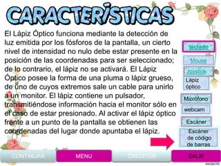 El Lápiz Óptico funciona mediante la detección de
luz emitida por los fósforos de la pantalla, un cierto
nivel de intensidad no nulo debe estar presente en la
posición de las coordenadas para ser seleccionado;
de lo contrario, el lápiz no se activará. El Lápiz
Óptico posee la forma de una pluma o lápiz grueso,
de uno de cuyos extremos sale un cable para unirlo
a un monitor. El lápiz contiene un pulsador,
transmitiéndose información hacia el monitor sólo en
el caso de estar presionado. Al activar el lápiz óptico
frente a un punto de la pantalla se obtienen las
coordenadas del lugar donde apuntaba el lápiz.
CONTINUAR MENU SALIRCREDITOS
Joystick
Mouse
Lápiz
óptico
Micrófono
webcam
Escáner
Escáner
de código
de barras
teclado
 