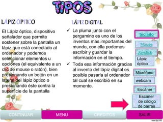 LÁPIZ ÓPTICO LÁPIZ DIGITAL
 La pluma junto con el
pergamino es uno de los
inventos más importantes del
mundo, con ella podemos
escribir y guardar la
información en el tiempo.
 Toda esa información gracias
al invento del lápiz digital es
posible pasarla al ordenador
tal cual se escribió en su
momento.
El Lápiz óptico, dispositivo
señalador que permite
sostener sobre la pantalla un
lápiz que está conectado al
ordenador y podemos
seleccionar elementos u
opciones (el equivalente a un
clic de mouse o ratón), bien
presionando un botón en un
lateral del lápiz óptico o
presionando éste contra la
superficie de la pantalla
CONTINUAR MENU SALIRCREDITOS
Joystick
Mouse
Lápiz
óptico
Micrófono
webcam
Escáner
Escáner
de código
de barras
teclado
 