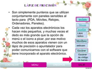 LÁPIZ DE PRECISIÓN
• Son simplemente punteros que se utilizan
conjuntamente con paneles sensibles al
tacto para (PDA, Móviles, Relojes,
Ordenadores, Paneles).
• Cada vez los aparatos electrónicos los
hacen más pequeños, y muchas veces el
dedo es más grande que la opción de
menú o el icono a picar, por ese motivo
muchos de esos aparatos vienen con un
lápiz de precisión o apuntalador para
poder comunicarnos con el software que
tiene incorporado el aparato electrónico.
CONTINUAR MENU SALIRCREDITOS
Joystick
Mouse
Lápiz
óptico
Micrófono
webcam
Escáner
Escáner
de código
de barras
teclado
 