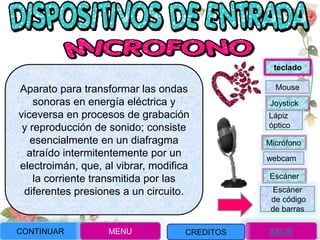 Aparato para transformar las ondas
sonoras en energía eléctrica y
viceversa en procesos de grabación
y reproducción de sonido; consiste
esencialmente en un diafragma
atraído intermitentemente por un
electroimán, que, al vibrar, modifica
la corriente transmitida por las
diferentes presiones a un circuito.
CONTINUAR MENU SALIR
Joystick
Mouse
Lápiz
óptico
Micrófono
webcam
Escáner
Escáner
de código
de barras
teclado
CREDITOS
 