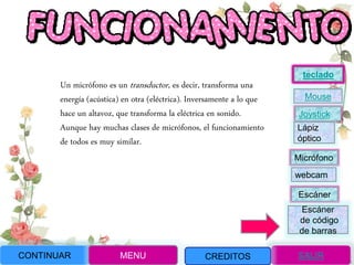 Un micrófono es un transductor, es decir, transforma una
energía (acústica) en otra (eléctrica). Inversamente a lo que
hace un altavoz, que transforma la eléctrica en sonido.
Aunque hay muchas clases de micrófonos, el funcionamiento
de todos es muy similar.
CONTINUAR MENU SALIRCREDITOS
Joystick
Mouse
Lápiz
óptico
Micrófono
webcam
Escáner
Escáner
de código
de barras
teclado
 