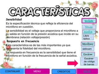 Sensibilidad
Es la especificación técnica que refleja la eficiencia del
micrófono en cuestión.
La sensibilidad es el voltaje que proporciona el micrófono a
su salida en función de la presión acústica que incide en su
membrana (relación voltaje/presión)
Respuesta en frecuencia
Esta característica es de las más importantes ya que
representa la fidelidad del micrófono.
La respuesta en frecuencia es la sensibilidad que tiene el
micrófono en función de la frecuencia de la señal acústica.
CONTINUAR MENU SALIRCREDITOS
Joystick
Mouse
Lápiz
óptico
Micrófono
webcam
Escáner
Escáner
de código
de barras
teclado
 