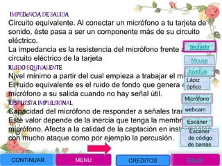 IMPEDeNCIADE SALIDA
Circuito equivalente. Al conectar un micrófono a tu tarjeta de
sonido, éste pasa a ser un componente más de su circuito
eléctrico.
La impedancia es la resistencia del micrófono frente al
circuito eléctrico de la tarjeta
RUIDO EQUIVALENTE
Nivel mínimo a partir del cual empieza a trabajar el micrófono.
El ruido equivalente es el ruido de fondo que genera el
micrófono a su salida cuando no hay señal útil.
RESPUESTAIMPULSIONAL
Capacidad del micrófono de responder a señales transitorias.
Este valor depende de la inercia que tenga la membrana del
micrófono. Afecta a la calidad de la captación en instrumentos
con mucho ataque como por ejemplo la percusión.
CONTINUAR MENU SALIRCREDITOS
Joystick
Mouse
Lápiz
óptico
Micrófono
webcam
Escáner
Escáner
de código
de barras
teclado
 
