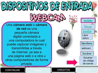 Una cámara web o cámara
de red es una
pequeña cámara
digital conectada a
una computadora la cual
puede capturar imágenes y
transmitirlas a través
de Internet, ya sea a
una página web o a otra u
otras computadoras de forma
privada.
CONTINUAR MENU SALIRCREDITOS
Joystick
Mouse
Lápiz
óptico
Micrófono
webcam
Escáner
Escáner
de código
de barras
teclado
 