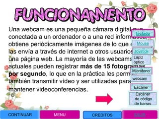 Una webcam es una pequeña cámara digital que,
conectada a un ordenador o a una red informática,
obtiene periódicamente imágenes de lo que enfoca y
las envía a través de internet a otros usuarios o a
una página web. La mayoría de las webcams
actuales pueden registrar más de 15 fotogramas
por segundo, lo que en la práctica les permite
también transmitir vídeo y ser utilizadas para
mantener videoconferencias.
CONTINUAR MENU SALIRCREDITOS
Joystick
Mouse
Lápiz
óptico
Micrófono
webcam
Escáner
Escáner
de código
de barras
teclado
 