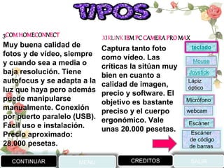 3COMHOMECONNECT
Muy buena calidad de
fotos y de vídeo, siempre
y cuando sea a media o
baja resolución. Tiene
autofocus y se adapta a la
luz que haya pero además
puede manipularse
manualmente. Conexión
por puerto paralelo (USB).
Fácil uso e instalación.
Precio aproximado:
28.000 pesetas.
XIRLINK IBMPC CAMERAPROMAX
Captura tanto foto
como vídeo. Las
críticas la sitúan muy
bien en cuanto a
calidad de imagen,
precio y software. El
objetivo es bastante
preciso y el cuerpo
ergonómico. Vale
unas 20.000 pesetas.
CONTINUAR MENU SALIRCREDITOS
Joystick
Mouse
Lápiz
óptico
Micrófono
webcam
Escáner
Escáner
de código
de barras
teclado
 