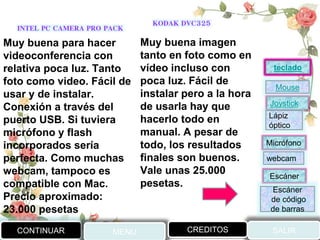 INTEL PC CAMERA PRO PACK KODAK DVC325
Muy buena imagen
tanto en foto como en
vídeo incluso con
poca luz. Fácil de
instalar pero a la hora
de usarla hay que
hacerlo todo en
manual. A pesar de
todo, los resultados
finales son buenos.
Vale unas 25.000
pesetas.
Muy buena para hacer
videoconferencia con
relativa poca luz. Tanto
foto como video. Fácil de
usar y de instalar.
Conexión a través del
puerto USB. Si tuviera
micrófono y flash
incorporados sería
perfecta. Como muchas
webcam, tampoco es
compatible con Mac.
Precio aproximado:
23.000 pesetas
CONTINUAR MENU SALIRCREDITOS
Joystick
Mouse
Lápiz
óptico
Micrófono
webcam
Escáner
Escáner
de código
de barras
teclado
 