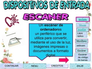 Un escáner de
ordenadores
un periférico que se
utiliza para convertir,
mediante el uso de la luz,
imágenes impresas o
documentos a formato
digital.
CONTINUAR MENU SALIRCREDITOS
Joystick
Mouse
Lápiz
óptico
Micrófono
webcam
Escáner
Escáner
de código
de barras
teclado
 