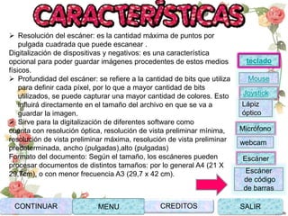  Resolución del escáner: es la cantidad máxima de puntos por
pulgada cuadrada que puede escanear .
Digitalización de dispositivas y negativos: es una característica
opcional para poder guardar imágenes procedentes de estos medios
físicos.
 Profundidad del escáner: se refiere a la cantidad de bits que utiliza
para definir cada píxel, por lo que a mayor cantidad de bits
utilizados, se puede capturar una mayor cantidad de colores. Esto
influirá directamente en el tamaño del archivo en que se va a
guardar la imagen.
 Sirve para la digitalización de diferentes software como
cuenta con resolución óptica, resolución de vista preliminar mínima,
resolución de vista preliminar máxima, resolución de vista preliminar
predeterminada, ancho (pulgadas),alto (pulgadas)
Formato del documento: Según el tamaño, los escáneres pueden
procesar documentos de distintos tamaños: por lo general A4 (21 X
29,7cm), o con menor frecuencia A3 (29,7 x 42 cm).
CONTINUAR MENU SALIRCREDITOS
Joystick
Mouse
Lápiz
óptico
Micrófono
webcam
Escáner
Escáner
de código
de barras
teclado
 