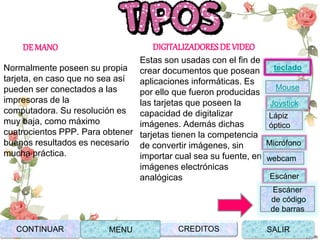 DE MANO
Normalmente poseen su propia
tarjeta, en caso que no sea así
pueden ser conectados a las
impresoras de la
computadora. Su resolución es
muy baja, como máximo
cuatrocientos PPP. Para obtener
buenos resultados es necesario
mucha práctica.
DIGITALIZADORESDE VIDEO
Estas son usadas con el fin de
crear documentos que posean
aplicaciones informáticas. Es
por ello que fueron producidas
las tarjetas que poseen la
capacidad de digitalizar
imágenes. Además dichas
tarjetas tienen la competencia
de convertir imágenes, sin
importar cual sea su fuente, en
imágenes electrónicas
analógicas
CONTINUAR MENU SALIRCREDITOS
Joystick
Mouse
Lápiz
óptico
Micrófono
webcam
Escáner
Escáner
de código
de barras
teclado
 