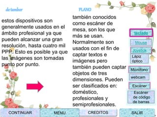de tambor
estos dispositivos son
generalmente usados en el
ámbito profesional ya que
pueden alcanzar una gran
resolución, hasta cuatro mil
PPP. Esto es posible ya que
las imágenes son tomadas
punto por punto.
PLANO
también conocidos
como escáner de
mesa, son los que
más se usan.
Normalmente son
usados con el fin de
captar textos e
imágenes pero
también pueden captar
objetos de tres
dimensiones. Pueden
ser clasificados en:
doméstico,
profesionales y
semiprofesionales.
Joystick
Mouse
Lápiz
óptico
Micrófono
webcam
Escáner
Escáner
de código
de barras
teclado
CONTINUAR MENU SALIRCREDITOS
 