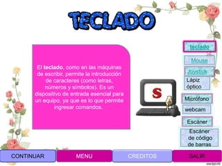 Joystick
Mouse
Lápiz
óptico
Micrófono
webcam
Escáner
Escáner
de código
de barras
teclado
CONTINUAR MENU SALIRCREDITOS
El teclado, como en las máquinas
de escribir, permite la introducción
de caracteres (como letras,
números y símbolos). Es un
dispositivo de entrada esencial para
un equipo, ya que es lo que permite
ingresar comandos.
 