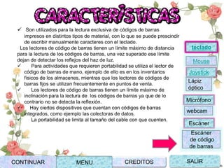Joystick
Mouse
Lápiz
óptico
Micrófono
webcam
Escáner
Escáner
de código
de barras
teclado
CONTINUAR MENU SALIRCREDITOS
 Son utilizados para la lectura exclusiva de códigos de barras
impresos en distintos tipos de material, con lo que se puede prescindir
de escribir manualmente caracteres con el teclado.
Los lectores de código de barras tienen un límite máximo de distancia
para la lectura de los códigos de barras, una vez superado ese límite
dejan de detectar los reflejos del haz de luz.
 Para actividades que requieren portabilidad se utiliza el lector de
código de barras de mano, ejemplo de ello es en los inventarios
físicos de los almacenes, mientras que los lectores de códigos de
barras fijos se utilizan frecuentemente en puntos de venta.
 Los lectores de código de barras tienen un límite máximo de
inclinación para la lectura de los códigos de barras ya que de lo
contrario no se detecta la reflexión.
 Hay ciertos dispositivos que cuentan con códigos de barras
integrados, como ejemplo las colectoras de datos.
 La portabilidad se limita al tamaño del cable con que cuenten.
 