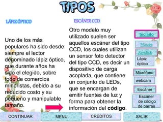 LÁPIZÓPTICO
Uno de los más
populares ha sido desde
siempre el lector
denominado lápiz óptico,
que durante años ha
sido el elegido, sobre
todo de comercios
minoristas, debido a su
reducido costo y su
pequeño y manipulable
tamaño.
ESCÁNERCCD
Otro modelo muy
utilizado suelen ser
aquellos escáner del tipo
CCD, los cuales utilizan
un sensor foto detector
del tipo CCD, es decir un
dispositivo de carga
acoplada, que contiene
un conjunto de LEDs,
que se encargan de
emitir fuentes de luz y
forma para obtener la
información del código.
Joystick
Mouse
Lápiz
óptico
Micrófono
webcam
Escáner
Escáner
de código
de barras
teclado
CONTINUAR MENU SALIRCREDITOS
 