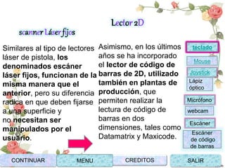 scanner Láser fijos
Similares al tipo de lectores
láser de pistola, los
denominados escáner
láser fijos, funcionan de la
misma manera que el
anterior, pero su diferencia
radica en que deben fijarse
a una superficie y
no necesitan ser
manipulados por el
usuario.
Lector 2D
Asimismo, en los últimos
años se ha incorporado
el lector de código de
barras de 2D, utilizado
también en plantas de
producción, que
permiten realizar la
lectura de código de
barras en dos
dimensiones, tales como
Datamatrix y Maxicode.
Joystick
Mouse
Lápiz
óptico
Micrófono
webcam
Escáner
Escáner
de código
de barras
teclado
CONTINUAR MENU SALIRCREDITOS
 