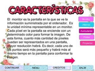 El monitor es la pantalla en la que se ve la
información suministrada por el ordenador. Es
la unidad mínima representable en un monitor.
Cada píxel en la pantalla se enciende con un
determinado color para formar la imagen. De
esta forma, cuanto más cantidad de píxeles
puedan ser representados en una pantalla,
mayor resolución habrá. Es decir, cada uno de
los puntos será más pequeño y habrá más al
mismo tiempo en la pantalla para conformar la
imagen.
CONTINUAR MENU SALIRCREDITOS
Monitor
Altavoz
Auriculares
Plotter
Proyector
 