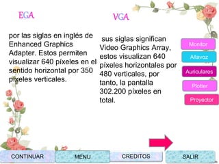 EGA
por las siglas en inglés de
Enhanced Graphics
Adapter. Estos permiten
visualizar 640 píxeles en el
sentido horizontal por 350
píxeles verticales.
VGA
sus siglas significan
Video Graphics Array,
estos visualizan 640
píxeles horizontales por
480 verticales, por
tanto, la pantalla
302.200 píxeles en
total.
CONTINUAR MENU SALIRCREDITOS
Monitor
Altavoz
Auriculares
Plotter
Proyector
 