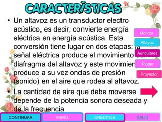 • Un altavoz es un transductor electro
acústico, es decir, convierte energía
eléctrica en energía acústica. Esta
conversión tiene lugar en dos etapas: la
señal eléctrica produce el movimiento del
diafragma del altavoz y este movimiento
produce a su vez ondas de presión
(sonido) en el aire que rodea al altavoz.
• La cantidad de aire que debe moverse
depende de la potencia sonora deseada y
de la frecuencia
Monitor
Altavoz
Auriculares
Plotter
Proyector
CONTINUAR MENU SALIRCREDITOS
 