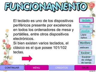 El teclado es uno de los dispositivos
periféricos presente por excelencia
en todos los ordenadores de mesa y
portátiles, entre otros dispositivos
electrónicos.
Si bien existen varios teclados, el
clásico es el que posee 101/102
teclas.
CONTINUAR MENU SALIRCREDITOS
Joystick
Mouse
Lápiz
óptico
Micrófono
webcam
Escáner
Escáner
de código
de barras
teclado
 