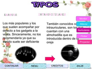 EARBUDS
Los más populares y los
que suelen acompañar por
defecto a los gadgets a la
venta. Sinceramente, no los
recomendaría ya que su
sonido suele ser deficiente
INTRAURICULARES
También conocidos como
intrauriculares, son los que
cuentan con una
almohadilla que es
introducida dentro de la
oreja
CONTINUAR MENU SALIRCREDITOS
Monitor
Altavoz
Auriculares
Plotter
Proyector
 