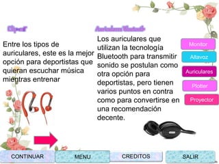 Clip-ear
Entre los tipos de
auriculares, este es la mejor
opción para deportistas que
quieran escuchar música
mientras entrenar
Auriculares Bluetooth
Los auriculares que
utilizan la tecnología
Bluetooth para transmitir
sonido se postulan como
otra opción para
deportistas, pero tienen
varios puntos en contra
como para convertirse en
una recomendación
decente.
CONTINUAR MENU SALIRCREDITOS
Monitor
Altavoz
Auriculares
Plotter
Proyector
 