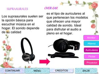 SUPRAAURALES
Los supraaurales suelen ser
la opción básica para
escuchar música en el
hogar. El sonido depende
de su calidad
OVER-EAR
es el tipo de auriculares al
que pertenecen los modelos
que ofrecen una mayor
calidad de sonido. Ideal
para disfrutar el audio a
pleno en el hogar.
CONTINUAR MENU SALIRCREDITOS
Monitor
Altavoz
Auriculares
Plotter
Proyector
 
