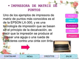• IMPRESORA DE MATRIZ DE
PUNTOS
Uno de los ejemplos de impresora de
matriz de puntos más conocidos es el
de la EPSON LX-300, y es una
tecnología de impresión que se basan
en el principio de la decalvación, es
decir que la impresión se produce al
golpear una aguja o una rueda de
caracteres contra una cinta con tinta.
CONTINUAR MENU SALIRCREDITOS
Monitor
Altavoz
Auriculares
Plotter
Proyector
 