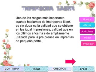 Uno de los rasgos más importante
cuando hablamos de impresoras láser,
es sin duda na la calidad que se obtiene
en las igual impresiones, calidad que en
los últimos años ha sido ampliamente
utilizada para la pre prensa en imprentas
de pequeño porte.
CONTINUAR MENU SALIRCREDITOS
Monitor
Altavoz
Auriculares
Plotter
Proyector
IMPRESORA LASER
 