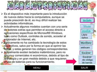 CONTINUAR MENU SALIRCREDITOS
 Es el dispositivo más importante para la introducción
de nuevos datos hacia la computadora, aunque se
puede prescindir de él, es muy difícil realizar las
actividades informáticas.
 Actualmente algunos modelos cuentan con una serie
de botones extras que permiten el acceso directo a
aplicaciones específicas de Microsoft® Windows,
tales como Outlook, controles de sonido, acceder al
explorador de Internet, etc.
 Básicamente no ha cambiado la tecnología de estos
dispositivos, salvo por la forma en que al oprimir las
teclas, y estas generan los códigos correspondientes.
 Actualmente existen teclados inalámbricos, pero no
son muy comerciales ni económicos, debido al tipo de
tecnología y en gran medida debido a que requieren
el uso de baterías para su funcionamiento.
Joystick
Mouse
Lápiz
óptico
Micrófono
webcam
Escáner
Escáner
de código
de barras
teclado
 