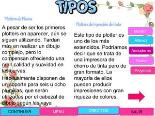 Plotters de Pluma
A pesar de ser los primeros
plotters en aparecer, aún se
siguen utilizando. Tardan
más en realizar un dibujo
complejo, pero lo
compensan ofreciendo una
gran calidad y suavidad en
las curvas.
Habitualmente disponen de
un soporte para seis u ocho
plumillas, que serán
utilizadas por el cabezal de
dibujo según las vaya
necesitando
Plotters de inyección de tinta
Este tipo de plotter es
uno de los más
extendidos. Podríamos
decir que se trata de
una impresora de
chorro de tinta pero de
gran formato. La
mayoría de ellos
pueden producir
impresiones con gran
riqueza de colores.
CONTINUAR MENU SALIRCREDITOS
Monitor
Altavoz
Auriculares
Plotter
Proyector
 