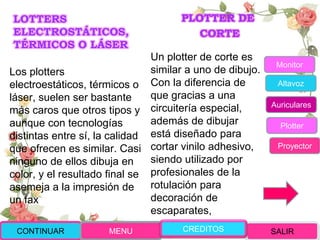 LOTTERS
ELECTROSTÁTICOS,
TÉRMICOS O LÁSER
Los plotters
electroestáticos, térmicos o
láser, suelen ser bastante
más caros que otros tipos y
aunque con tecnologías
distintas entre sí, la calidad
que ofrecen es similar. Casi
ninguno de ellos dibuja en
color, y el resultado final se
asemeja a la impresión de
un fax
PLOTTER DE
CORTE
Un plotter de corte es
similar a uno de dibujo.
Con la diferencia de
que gracias a una
circuitería especial,
además de dibujar
está diseñado para
cortar vinilo adhesivo,
siendo utilizado por
profesionales de la
rotulación para
decoración de
escaparates,
CONTINUAR MENU SALIRCREDITOS
Monitor
Altavoz
Auriculares
Plotter
Proyector
 