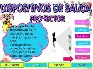 CONTINUAR MENU SALIR
Un proyector de
diapositivas es un
dispositivo óptico-
mecánico que sirve
para
ver diapositivas
proyectadas sobre
una superficie lisa,
como una pared.
Monitor
Altavoz
Auriculares
Impresora
Plotter
Proyector
CREDITOS
 