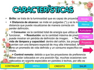 • Brillo: se trata de la luminosidad que es capaz de proyectar,
• + Distancia de alcance: se mide en pulgadas (") y es la máxima
distancia que puede visualizarse de manera correcta sin
perder definición.
• + Consumo: es la cantidad total de energía que utiliza al
funcionar, + Resolución: es la cantidad máxima de píxeles que
puede mostrar sin pérdida de definición de imagen. + Tiempo de
vida de lámpara y capacidad: dentro del cañón, los proyectores
cuentan con una lámpara especial de muy alta intensidad, la cuál
tiene un promedio de vida definido y un consumo específico en
Watts.
• + Control remoto: debido a que los proyectores de preferencia
deben estar colocados en una posición fija, muchas ocasiones son
colocados en soporte especiales en paredes ó techos, por ello es
necesario que cuenten con un control remoto.
CONTINUAR MENU SALIRCREDITOS
Monitor
Altavoz
Auriculares
Plotter
Proyector
 